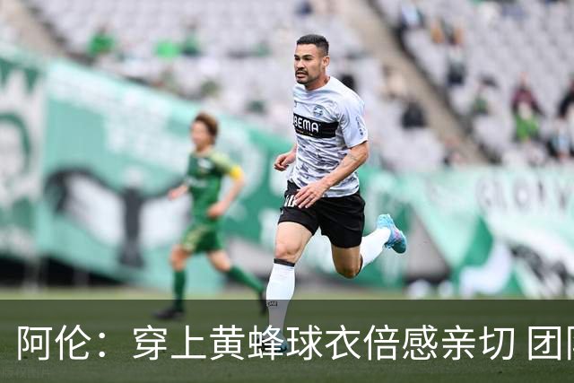 阿伦：穿上黄蜂球衣倍感亲切 团队氛围像家一样温暖