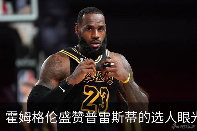 霍姆格伦盛赞普雷斯蒂的选人眼光及球队内线发展