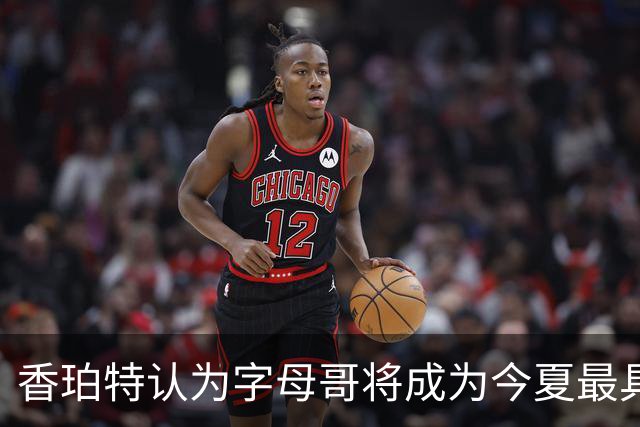 香珀特认为字母哥将成为今夏最具影响力的转会球员