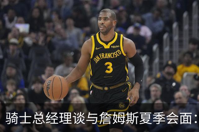 骑士总经理谈与詹姆斯夏季会面：沟通内容不公开