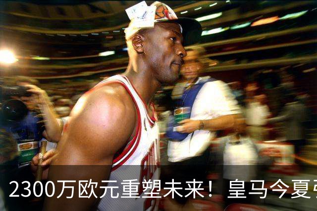 2300万欧元重塑未来！皇马今夏引援计划详解