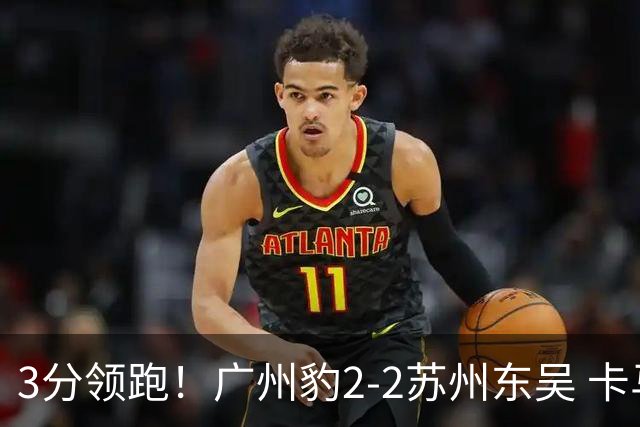 3分领跑！广州豹2-2苏州东吴 卡马拉救主罗萨&埃斯特雷拉世界波