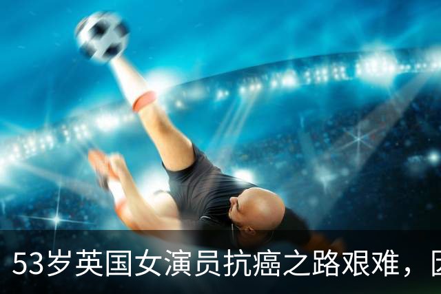 53岁英国女演员抗癌之路艰难，因停车难错失复诊机会