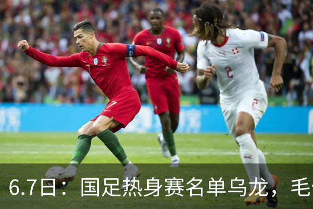 6.7日：国足热身赛名单乌龙，毛伟杰取代戴伟浚首发，球迷期待能否反转局势