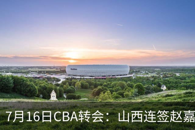 7月16日CBA转会：山西连签赵嘉仁王俊杰追胡金秋，广东达卡里到位广州超市开张