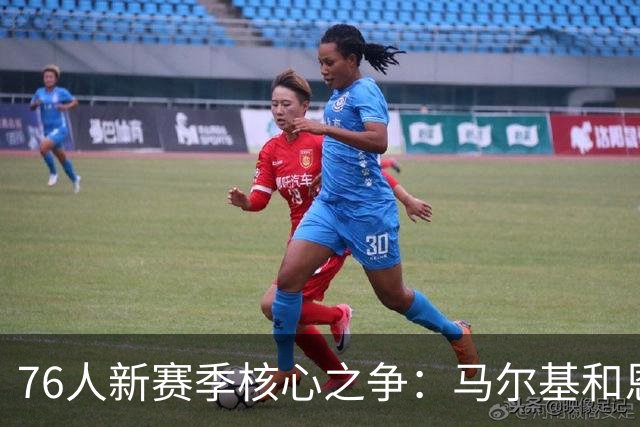 76人新赛季核心之争：马尔基和恩比德谁主沉浮？
