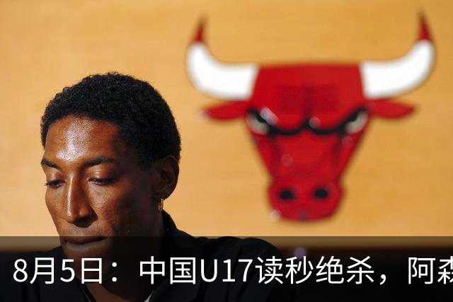 8月5日：中国U17读秒绝杀，阿森纳饮恨，国足3比2拿下硬仗