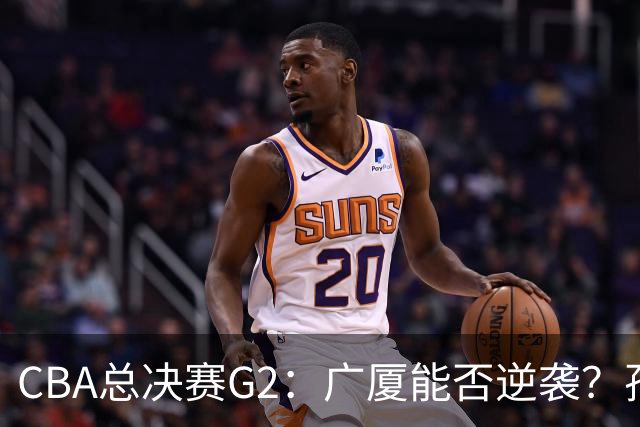 CBA总决赛G2：广厦能否逆袭？孙铭徽迎战关键时刻！
