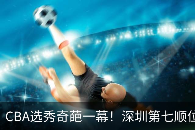 CBA选秀奇葩一幕！深圳第七顺位弃选 第18顺位挑中名宿单涛之子