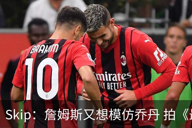 Skip：詹姆斯又想模仿乔丹 拍《最后之舞》式纪录片太可笑