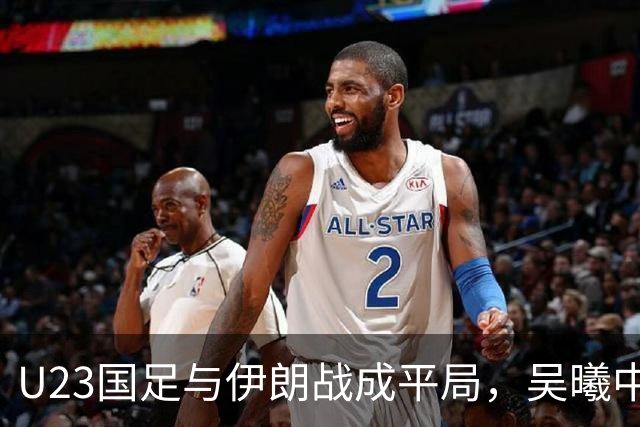 U23国足与伊朗战成平局，吴曦中框射门，朱辰杰因伤退场